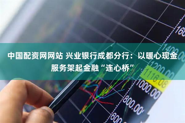 中国配资网网站 兴业银行成都分行：以暖心现金服务架起金融“连心桥”