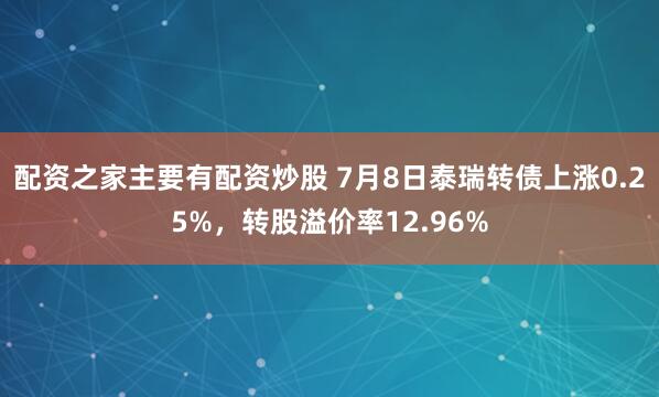 配资之家主要有配资炒股 7月8日泰瑞转债上涨0.25%，转股溢价率12.96%