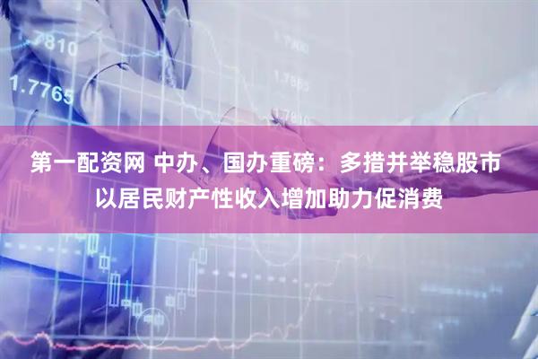 第一配资网 中办、国办重磅：多措并举稳股市 以居民财产性收入增加助力促消费
