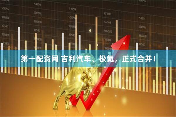 第一配资网 吉利汽车、极氪，正式合并！