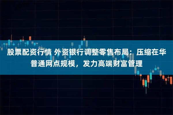股票配资行情 外资银行调整零售布局：压缩在华普通网点规模，发力高端财富管理