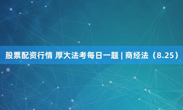 股票配资行情 厚大法考每日一题 | 商经法（8.25）