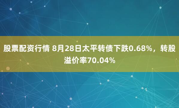 股票配资行情 8月28日太平转债下跌0.68%，转股溢价率70.04%