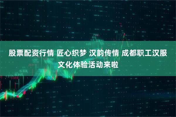 股票配资行情 匠心织梦 汉韵传情 成都职工汉服文化体验活动来啦