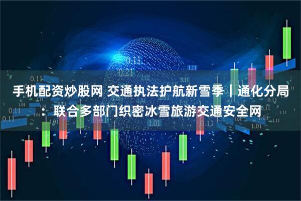 手机配资炒股网 交通执法护航新雪季｜通化分局：联合多部门织密冰雪旅游交通安全网